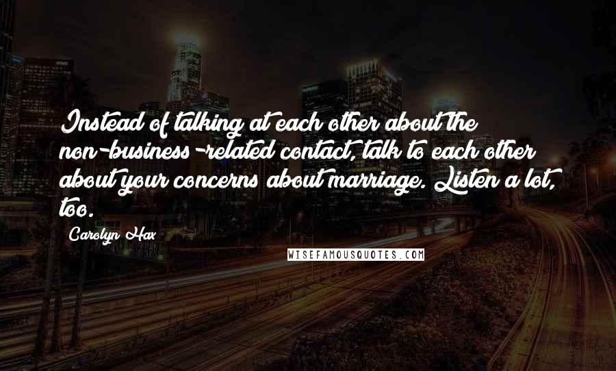 Carolyn Hax Quotes: Instead of talking at each other about the non-business-related contact, talk to each other about your concerns about marriage. Listen a lot, too.