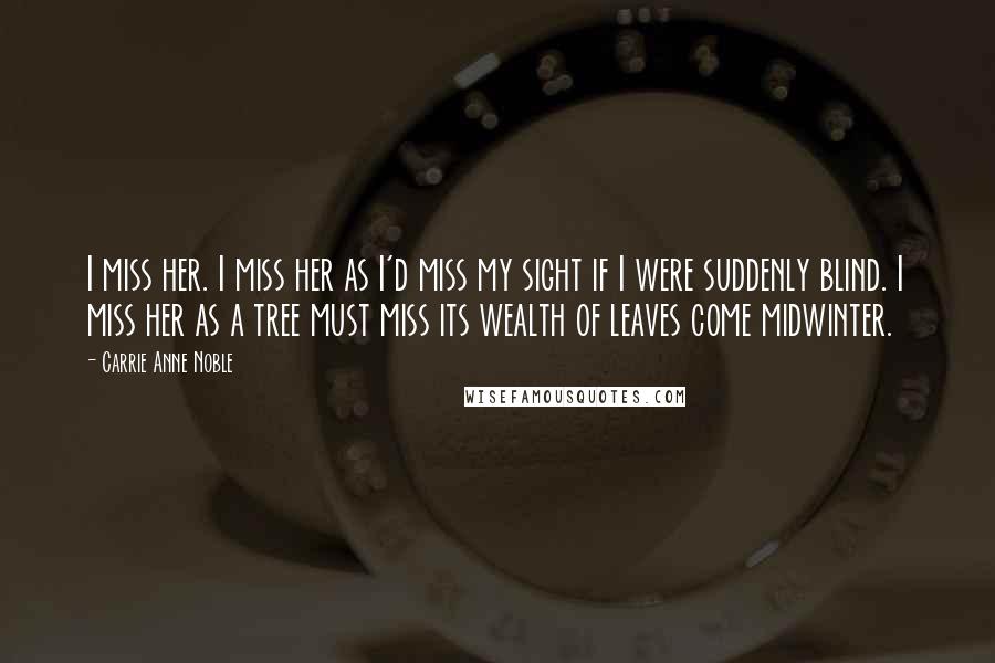 Carrie Anne Noble Quotes: I miss her. I miss her as I'd miss my sight if I were suddenly blind. I miss her as a tree must miss its wealth of leaves come midwinter.