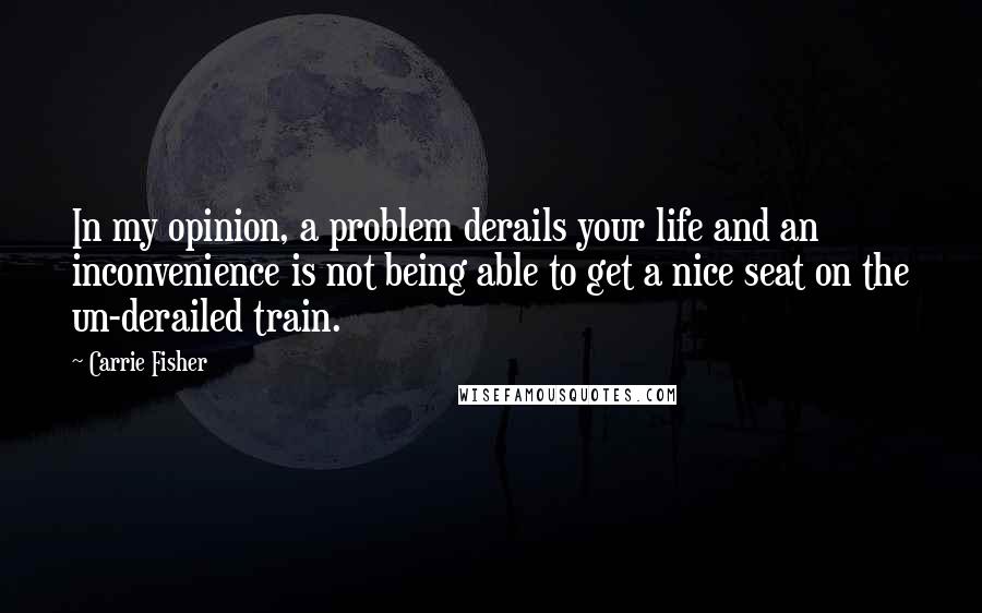 Carrie Fisher Quotes: In my opinion, a problem derails your life and an inconvenience is not being able to get a nice seat on the un-derailed train.