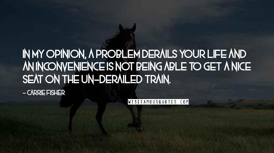 Carrie Fisher Quotes: In my opinion, a problem derails your life and an inconvenience is not being able to get a nice seat on the un-derailed train.