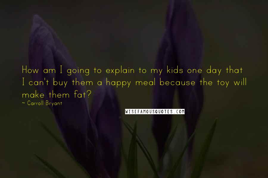 Carroll Bryant Quotes: How am I going to explain to my kids one day that I can't buy them a happy meal because the toy will make them fat?