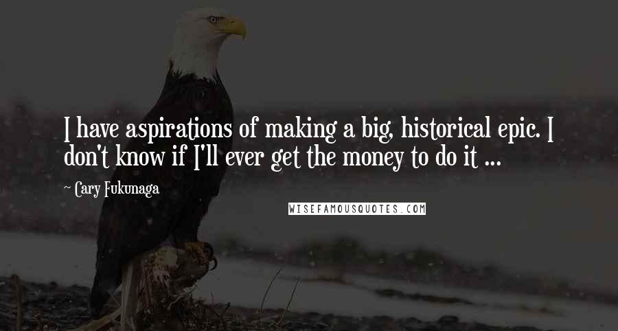 Cary Fukunaga Quotes: I have aspirations of making a big, historical epic. I don't know if I'll ever get the money to do it ...