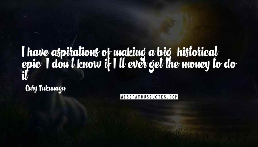 Cary Fukunaga Quotes: I have aspirations of making a big, historical epic. I don't know if I'll ever get the money to do it ...