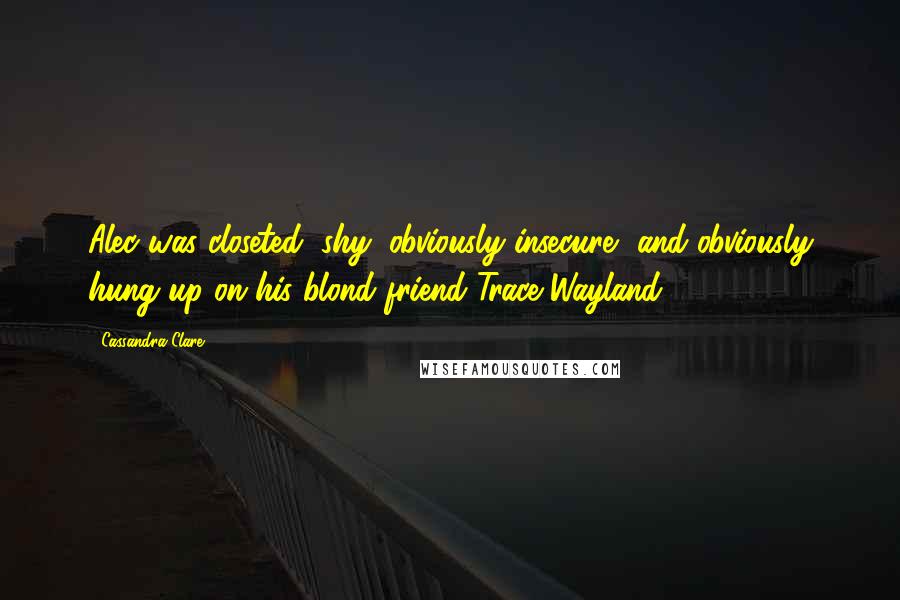 Cassandra Clare Quotes: Alec was closeted, shy, obviously insecure, and obviously hung up on his blond friend Trace Wayland.