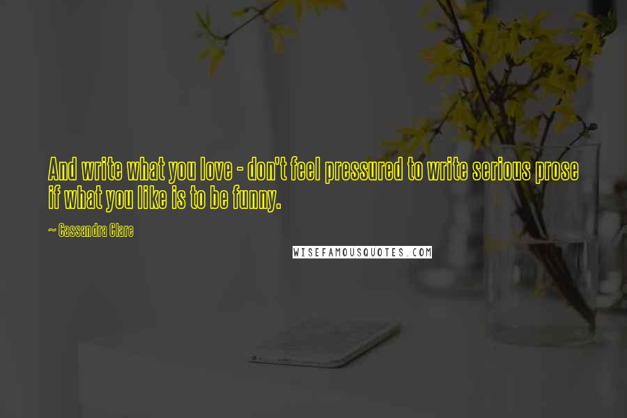 Cassandra Clare Quotes: And write what you love - don't feel pressured to write serious prose if what you like is to be funny.