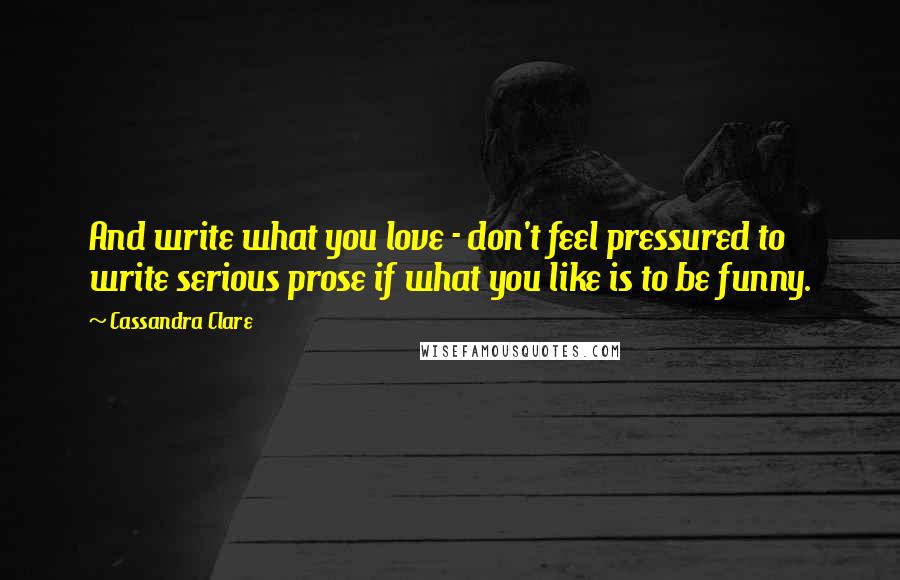 Cassandra Clare Quotes: And write what you love - don't feel pressured to write serious prose if what you like is to be funny.