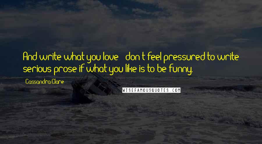 Cassandra Clare Quotes: And write what you love - don't feel pressured to write serious prose if what you like is to be funny.