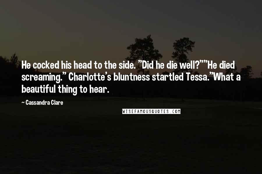 Cassandra Clare Quotes: He cocked his head to the side. "Did he die well?""He died screaming." Charlotte's bluntness startled Tessa."What a beautiful thing to hear.