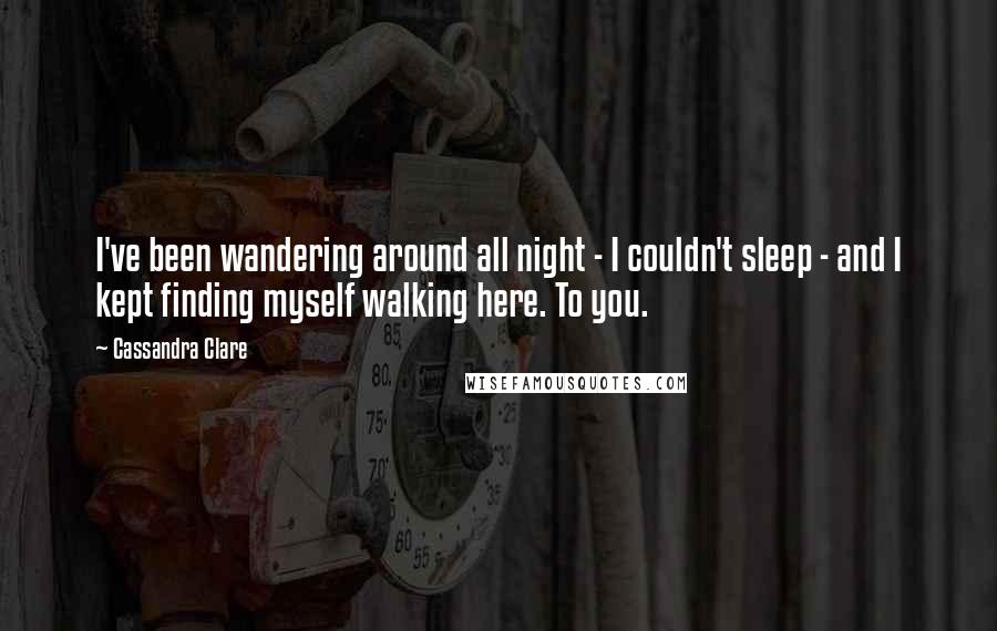 Cassandra Clare Quotes: I've been wandering around all night - I couldn't sleep - and I kept finding myself walking here. To you.