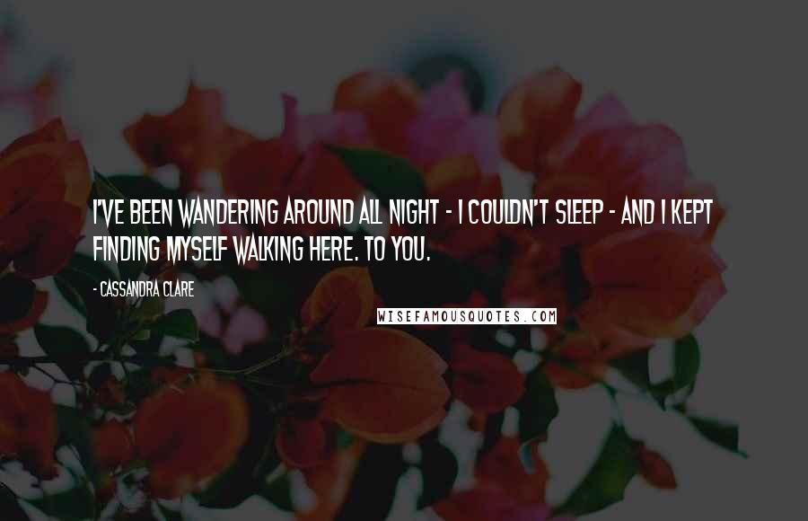 Cassandra Clare Quotes: I've been wandering around all night - I couldn't sleep - and I kept finding myself walking here. To you.