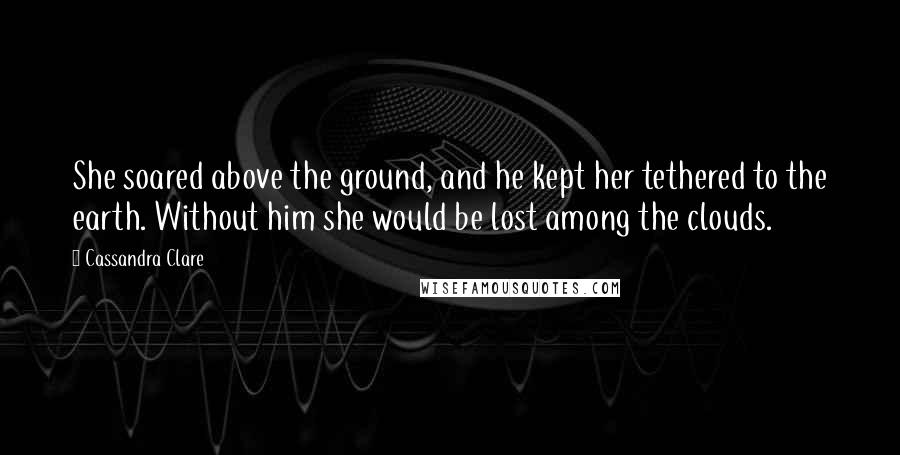 Cassandra Clare Quotes: She soared above the ground, and he kept her tethered to the earth. Without him she would be lost among the clouds.