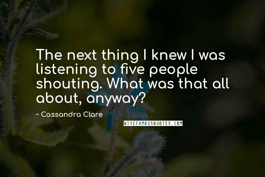 Cassandra Clare Quotes: The next thing I knew I was listening to five people shouting. What was that all about, anyway?