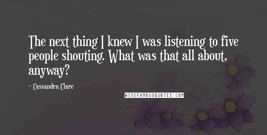 Cassandra Clare Quotes: The next thing I knew I was listening to five people shouting. What was that all about, anyway?