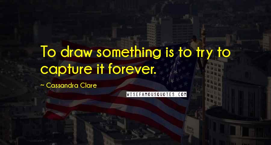 Cassandra Clare Quotes: To draw something is to try to capture it forever.