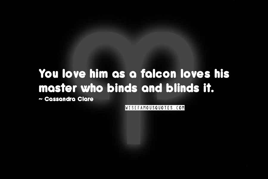 Cassandra Clare Quotes: You love him as a falcon loves his master who binds and blinds it.