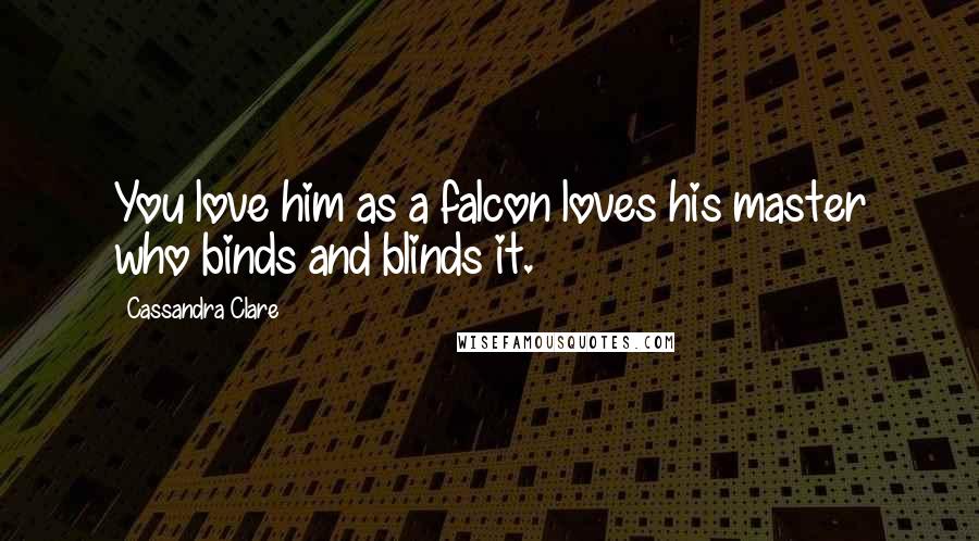 Cassandra Clare Quotes: You love him as a falcon loves his master who binds and blinds it.