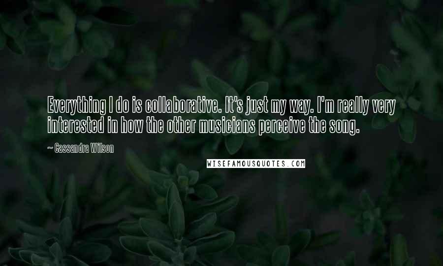 Cassandra Wilson Quotes: Everything I do is collaborative. It's just my way. I'm really very interested in how the other musicians perceive the song.