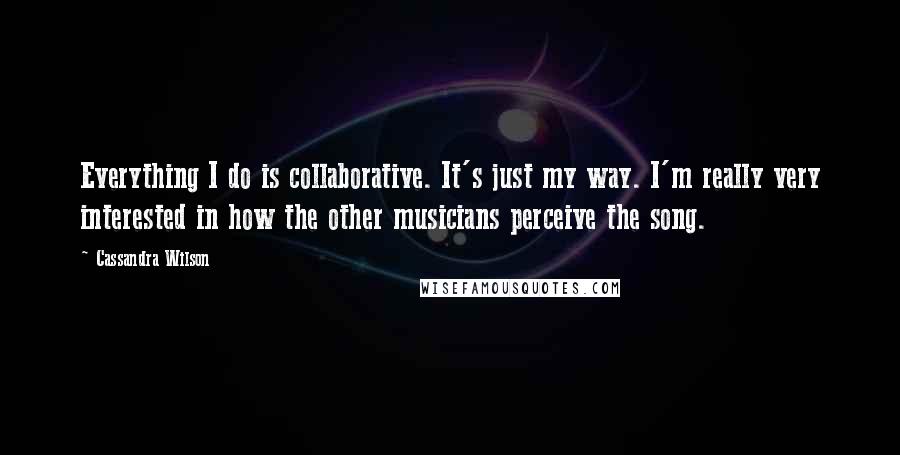 Cassandra Wilson Quotes: Everything I do is collaborative. It's just my way. I'm really very interested in how the other musicians perceive the song.