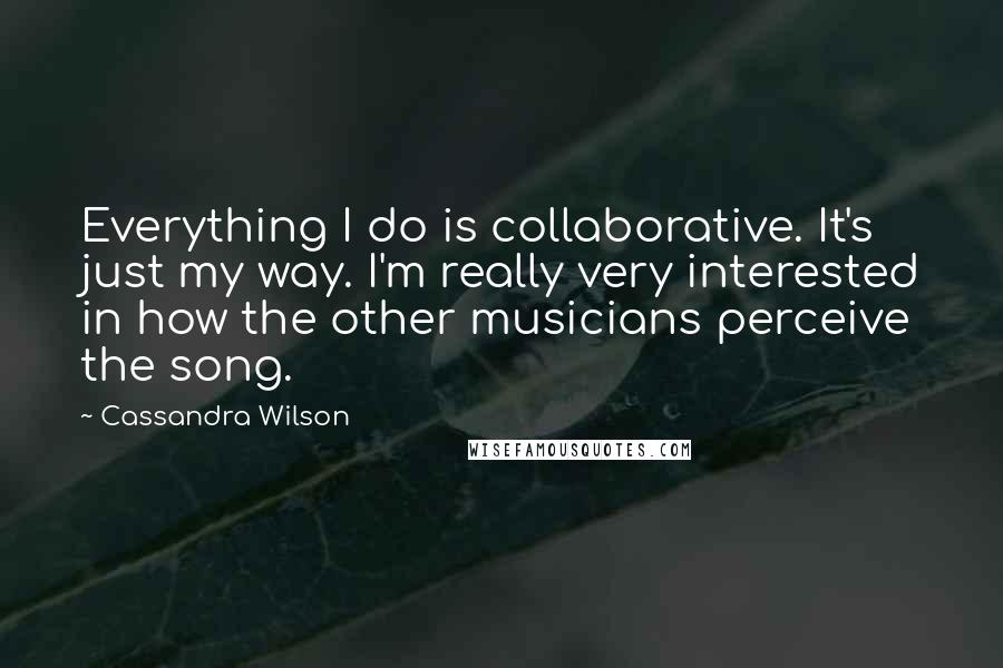 Cassandra Wilson Quotes: Everything I do is collaborative. It's just my way. I'm really very interested in how the other musicians perceive the song.