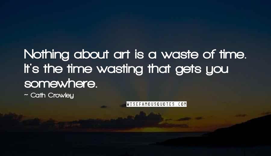 Cath Crowley Quotes: Nothing about art is a waste of time. It's the time wasting that gets you somewhere.