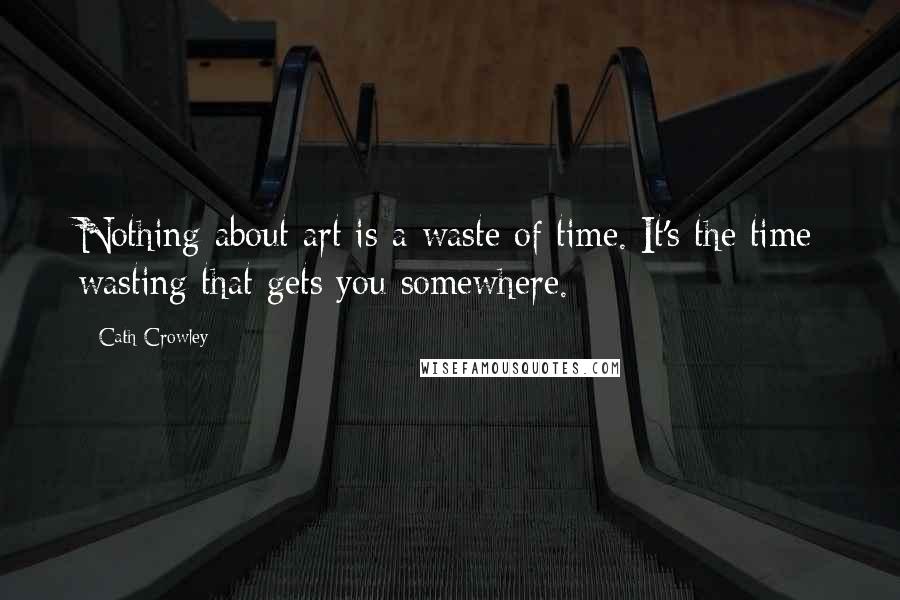 Cath Crowley Quotes: Nothing about art is a waste of time. It's the time wasting that gets you somewhere.