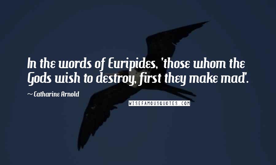 Catharine Arnold Quotes: In the words of Euripides, 'those whom the Gods wish to destroy, first they make mad'.