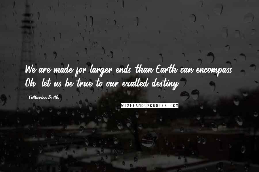 Catherine Booth Quotes: We are made for larger ends than Earth can encompass. Oh, let us be true to our exalted destiny.