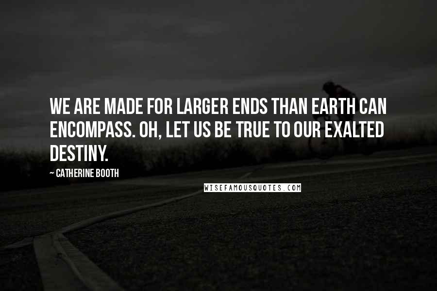 Catherine Booth Quotes: We are made for larger ends than Earth can encompass. Oh, let us be true to our exalted destiny.