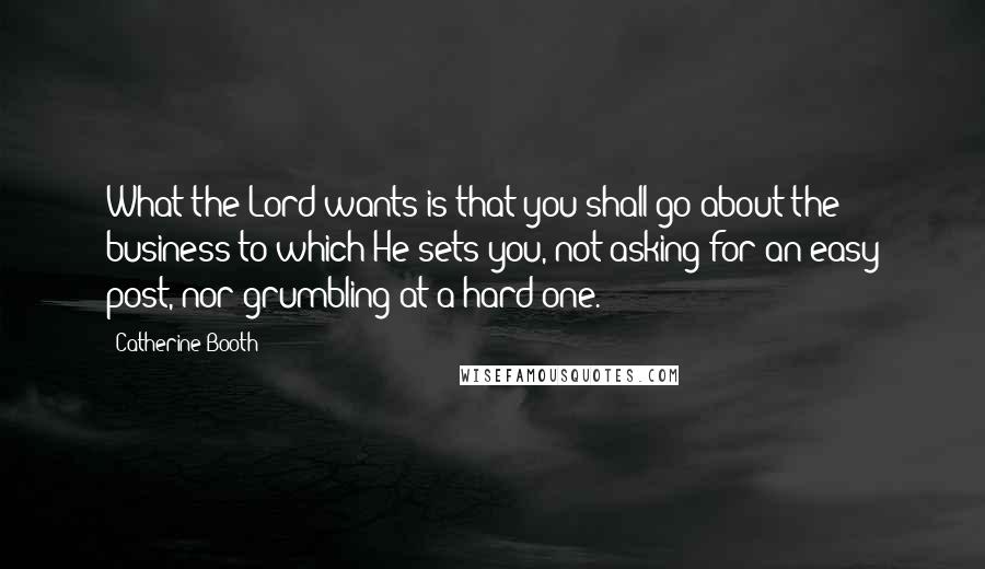 Catherine Booth Quotes: What the Lord wants is that you shall go about the business to which He sets you, not asking for an easy post, nor grumbling at a hard one.