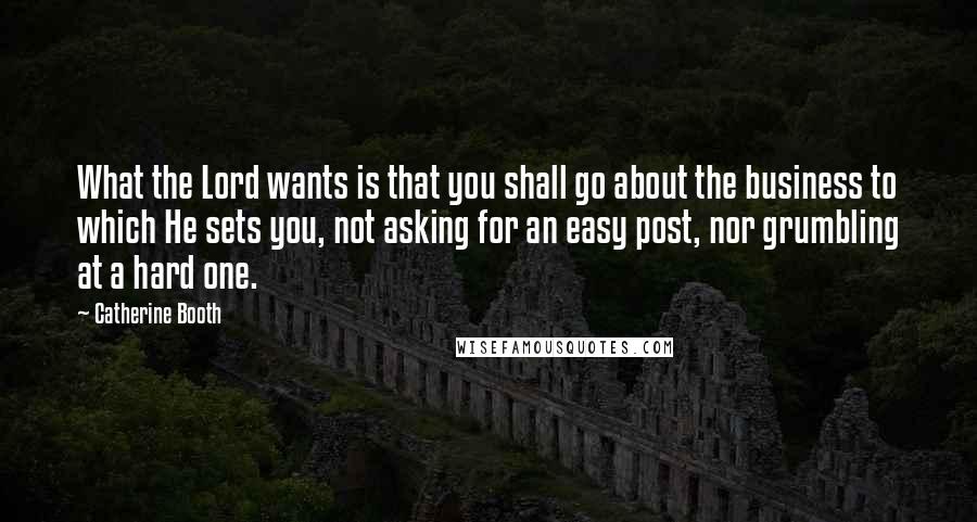 Catherine Booth Quotes: What the Lord wants is that you shall go about the business to which He sets you, not asking for an easy post, nor grumbling at a hard one.