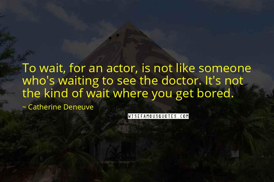 Catherine Deneuve Quotes: To wait, for an actor, is not like someone who's waiting to see the doctor. It's not the kind of wait where you get bored.