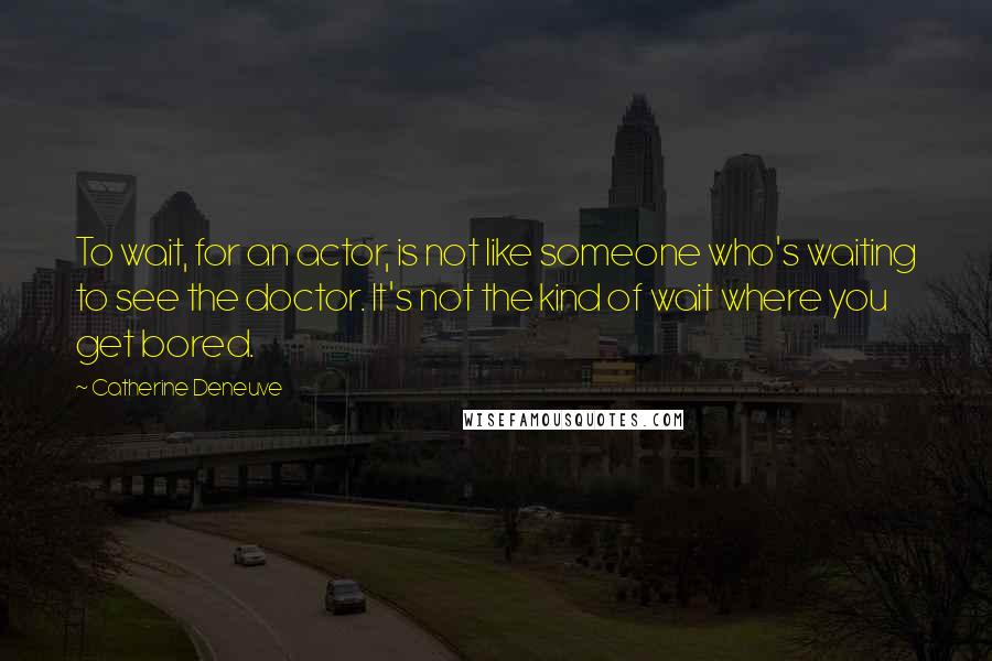 Catherine Deneuve Quotes: To wait, for an actor, is not like someone who's waiting to see the doctor. It's not the kind of wait where you get bored.