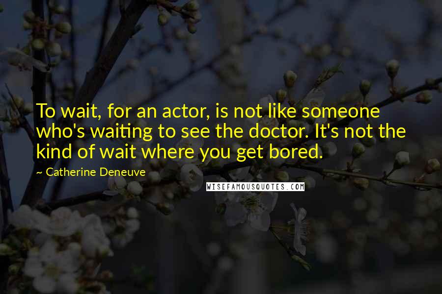 Catherine Deneuve Quotes: To wait, for an actor, is not like someone who's waiting to see the doctor. It's not the kind of wait where you get bored.