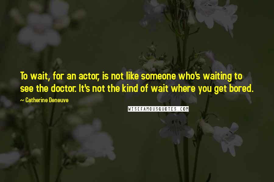 Catherine Deneuve Quotes: To wait, for an actor, is not like someone who's waiting to see the doctor. It's not the kind of wait where you get bored.