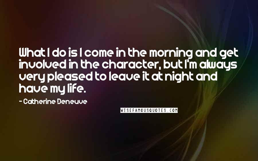 Catherine Deneuve Quotes: What I do is I come in the morning and get involved in the character, but I'm always very pleased to leave it at night and have my life.