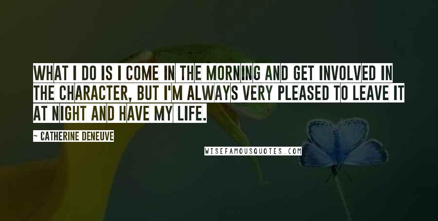 Catherine Deneuve Quotes: What I do is I come in the morning and get involved in the character, but I'm always very pleased to leave it at night and have my life.