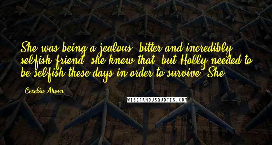 Cecelia Ahern Quotes: She was being a jealous, bitter and incredibly selfish friend, she knew that, but Holly needed to be selfish these days in order to survive. She