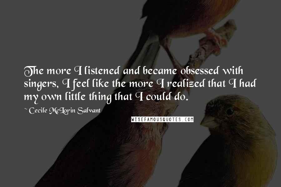 Cecile McLorin Salvant Quotes: The more I listened and became obsessed with singers, I feel like the more I realized that I had my own little thing that I could do.