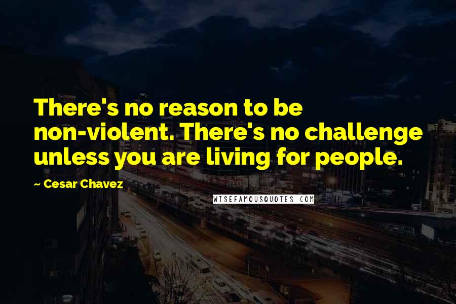 Cesar Chavez Quotes: There's no reason to be non-violent. There's no challenge unless you are living for people.