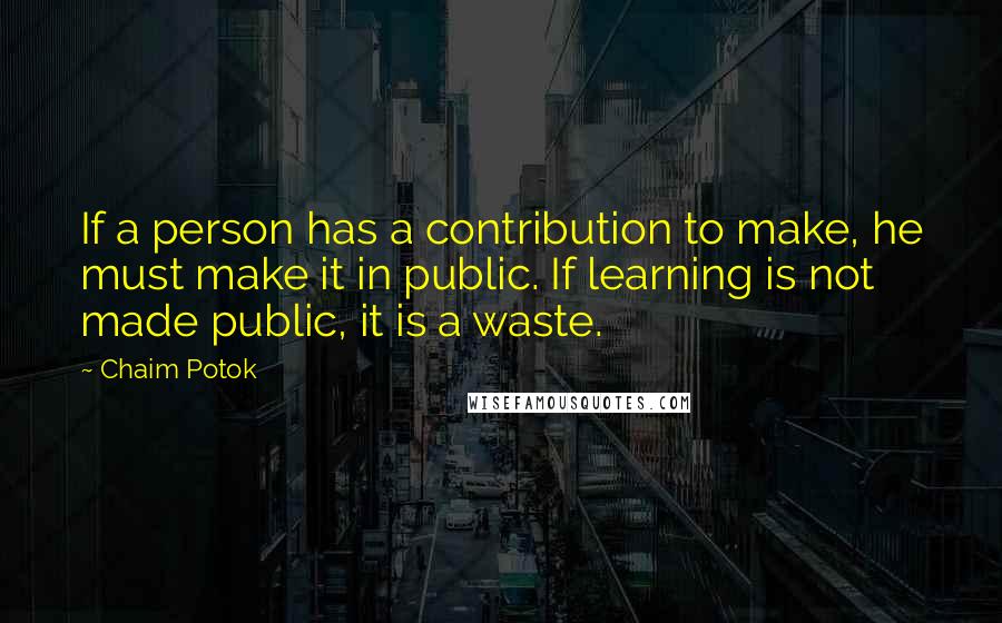 Chaim Potok Quotes: If a person has a contribution to make, he must make it in public. If learning is not made public, it is a waste.