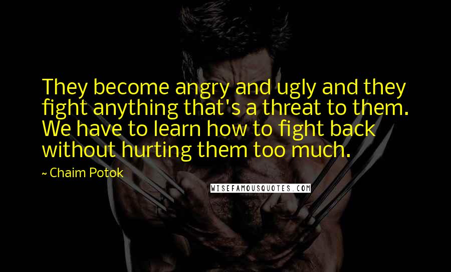 Chaim Potok Quotes: They become angry and ugly and they fight anything that's a threat to them. We have to learn how to fight back without hurting them too much.