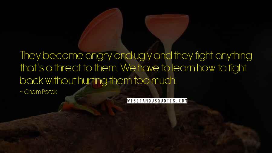 Chaim Potok Quotes: They become angry and ugly and they fight anything that's a threat to them. We have to learn how to fight back without hurting them too much.