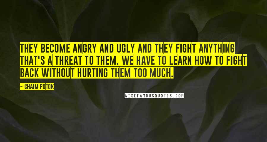 Chaim Potok Quotes: They become angry and ugly and they fight anything that's a threat to them. We have to learn how to fight back without hurting them too much.