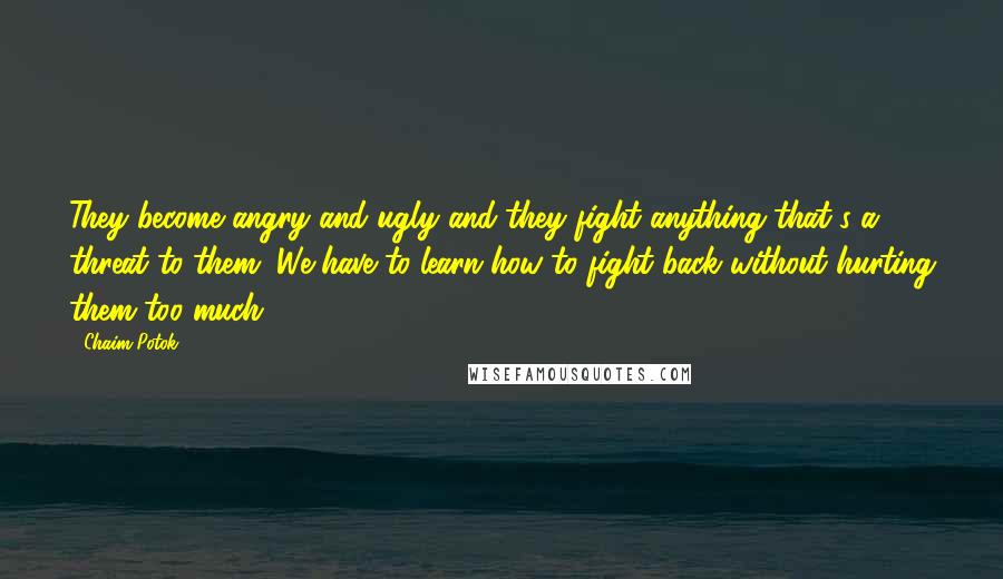 Chaim Potok Quotes: They become angry and ugly and they fight anything that's a threat to them. We have to learn how to fight back without hurting them too much.