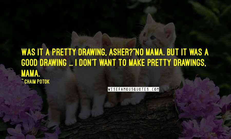 Chaim Potok Quotes: Was it a pretty drawing, Asher?''No Mama. But it was a good drawing ... I don't want to make pretty drawings, Mama.