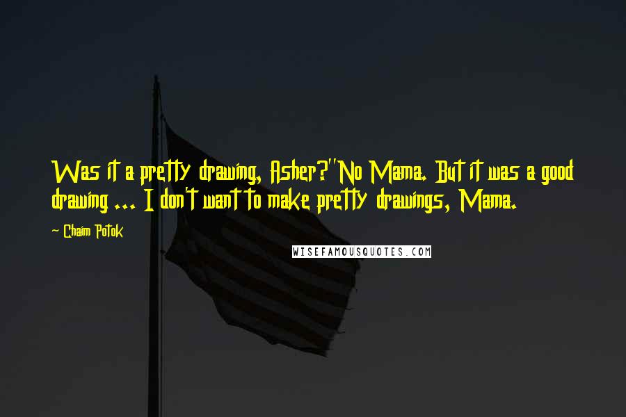 Chaim Potok Quotes: Was it a pretty drawing, Asher?''No Mama. But it was a good drawing ... I don't want to make pretty drawings, Mama.