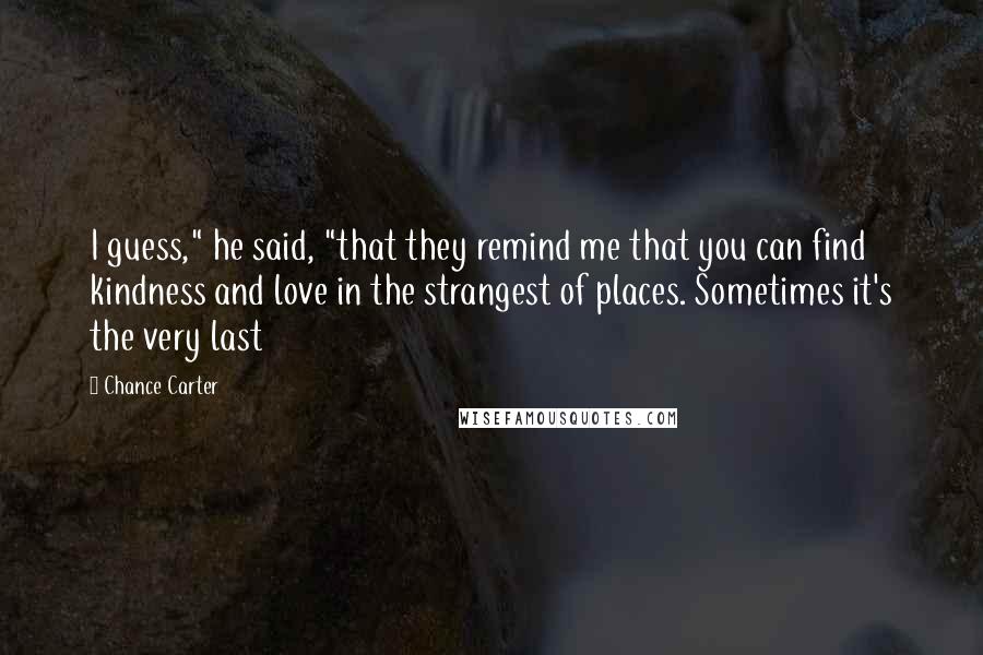 Chance Carter Quotes: I guess," he said, "that they remind me that you can find kindness and love in the strangest of places. Sometimes it's the very last