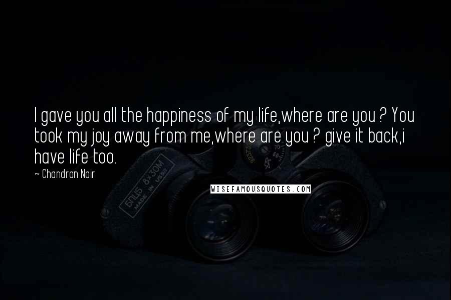 Chandran Nair Quotes: I gave you all the happiness of my life,where are you ? You took my joy away from me,where are you ? give it back,i have life too.