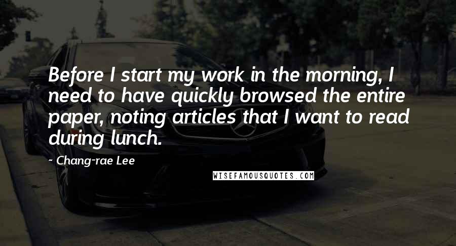 Chang-rae Lee Quotes: Before I start my work in the morning, I need to have quickly browsed the entire paper, noting articles that I want to read during lunch.