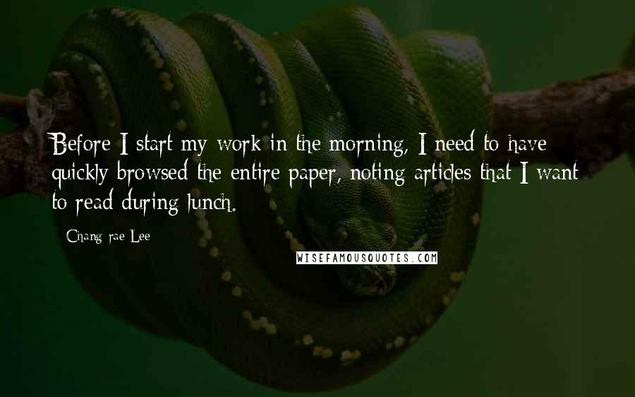 Chang-rae Lee Quotes: Before I start my work in the morning, I need to have quickly browsed the entire paper, noting articles that I want to read during lunch.